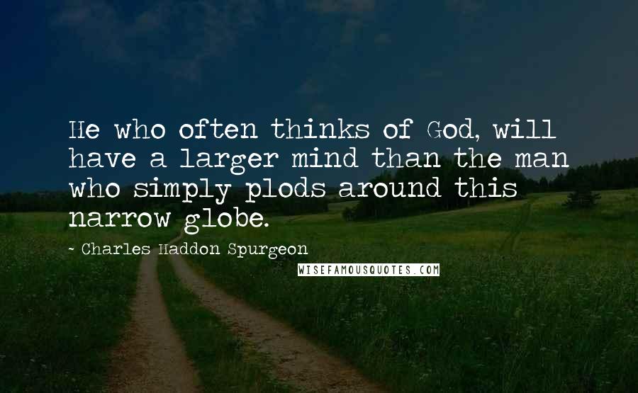 Charles Haddon Spurgeon Quotes: He who often thinks of God, will have a larger mind than the man who simply plods around this narrow globe.