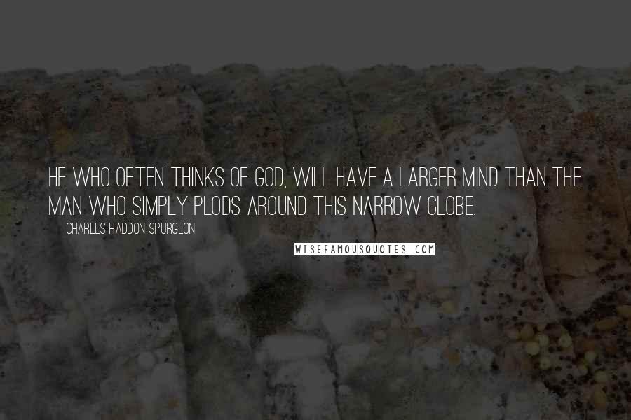 Charles Haddon Spurgeon Quotes: He who often thinks of God, will have a larger mind than the man who simply plods around this narrow globe.