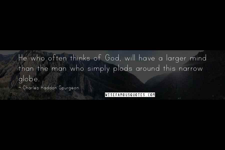 Charles Haddon Spurgeon Quotes: He who often thinks of God, will have a larger mind than the man who simply plods around this narrow globe.