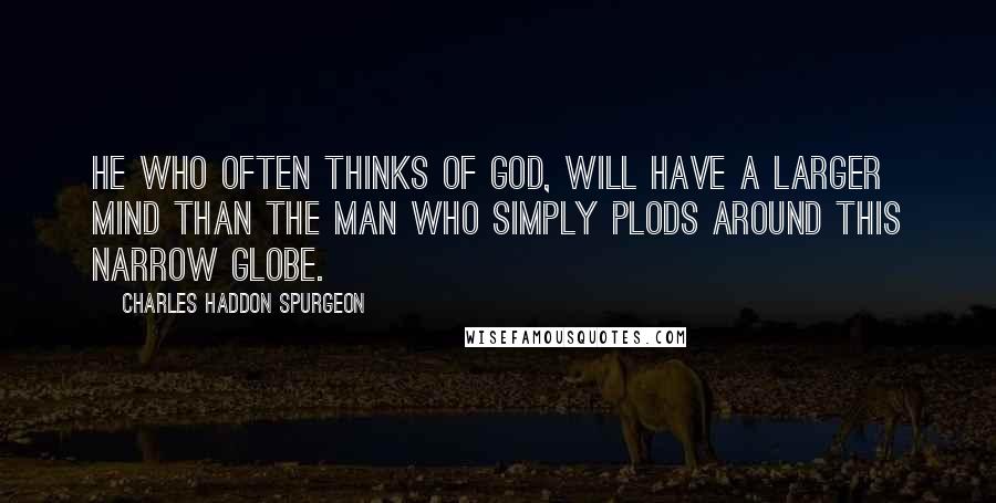 Charles Haddon Spurgeon Quotes: He who often thinks of God, will have a larger mind than the man who simply plods around this narrow globe.