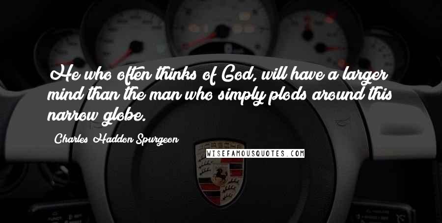 Charles Haddon Spurgeon Quotes: He who often thinks of God, will have a larger mind than the man who simply plods around this narrow globe.