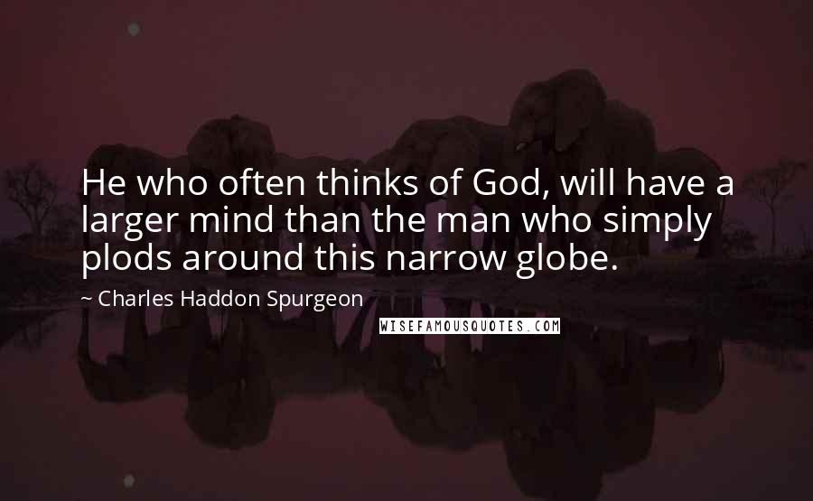 Charles Haddon Spurgeon Quotes: He who often thinks of God, will have a larger mind than the man who simply plods around this narrow globe.