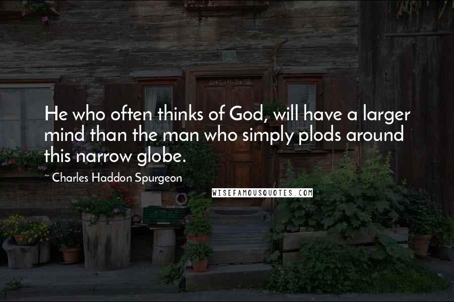 Charles Haddon Spurgeon Quotes: He who often thinks of God, will have a larger mind than the man who simply plods around this narrow globe.