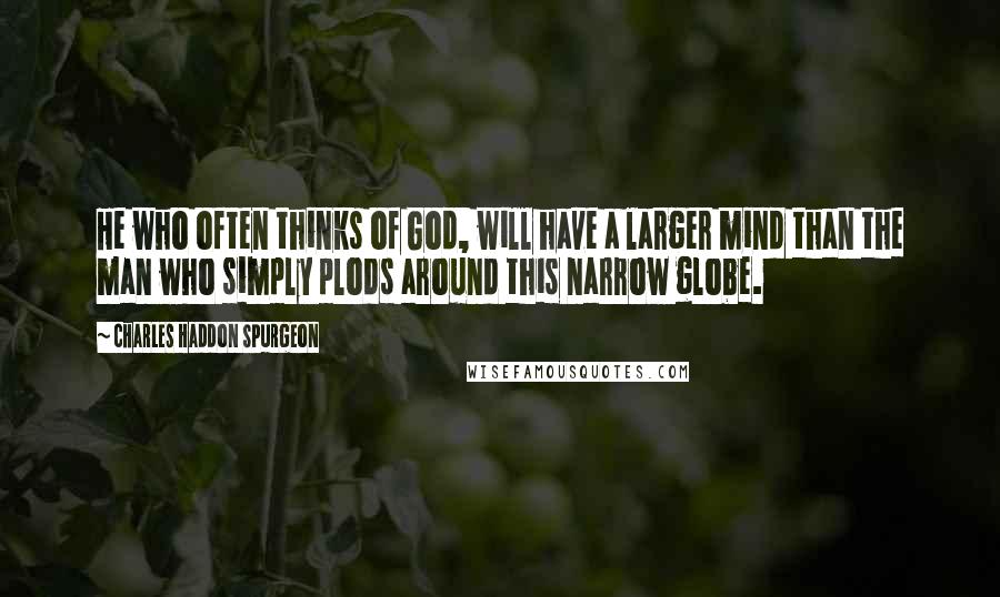 Charles Haddon Spurgeon Quotes: He who often thinks of God, will have a larger mind than the man who simply plods around this narrow globe.