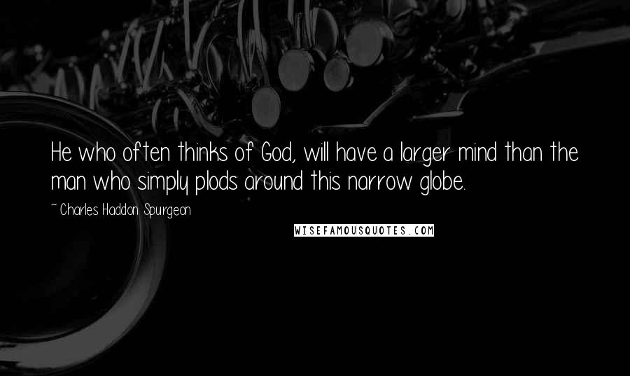 Charles Haddon Spurgeon Quotes: He who often thinks of God, will have a larger mind than the man who simply plods around this narrow globe.