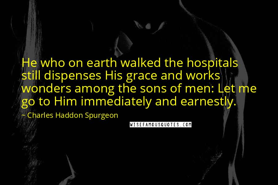 Charles Haddon Spurgeon Quotes: He who on earth walked the hospitals still dispenses His grace and works wonders among the sons of men: Let me go to Him immediately and earnestly.