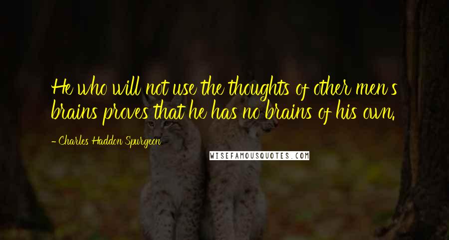 Charles Haddon Spurgeon Quotes: He who will not use the thoughts of other men's brains proves that he has no brains of his own.