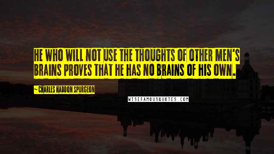 Charles Haddon Spurgeon Quotes: He who will not use the thoughts of other men's brains proves that he has no brains of his own.