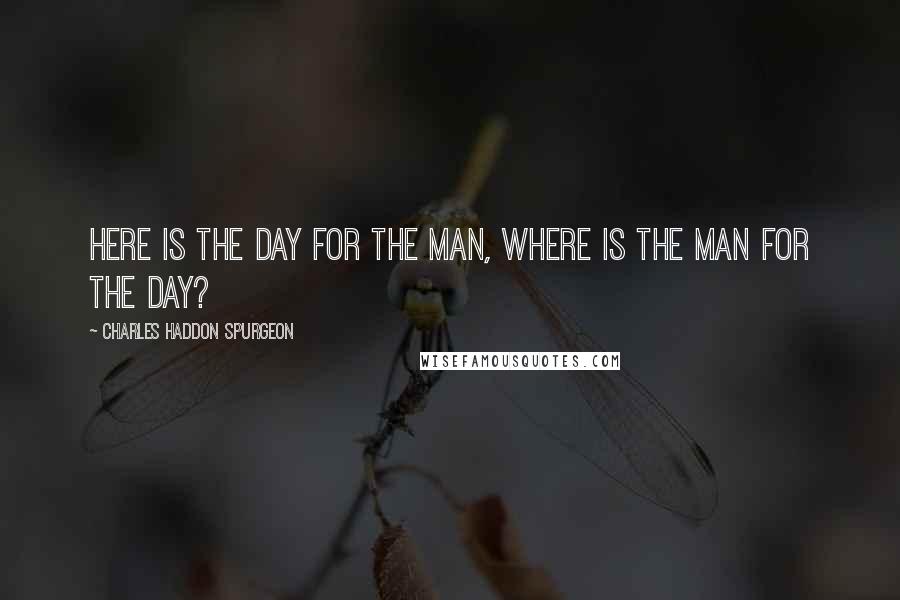 Charles Haddon Spurgeon Quotes: Here is the day for the man, where is the man for the day?