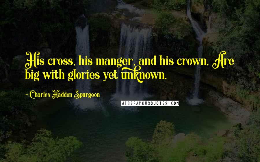 Charles Haddon Spurgeon Quotes: His cross, his manger, and his crown, Are big with glories yet unknown.