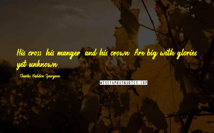 Charles Haddon Spurgeon Quotes: His cross, his manger, and his crown, Are big with glories yet unknown.