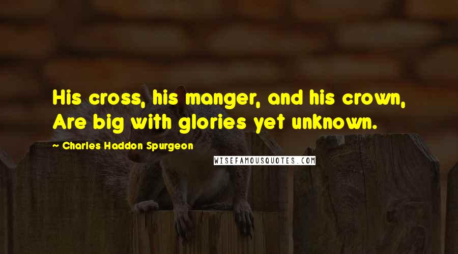 Charles Haddon Spurgeon Quotes: His cross, his manger, and his crown, Are big with glories yet unknown.