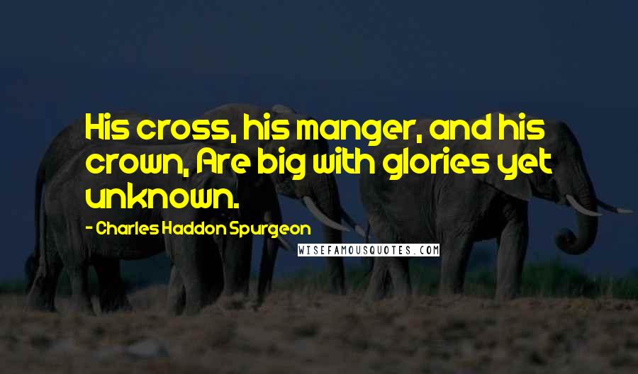 Charles Haddon Spurgeon Quotes: His cross, his manger, and his crown, Are big with glories yet unknown.