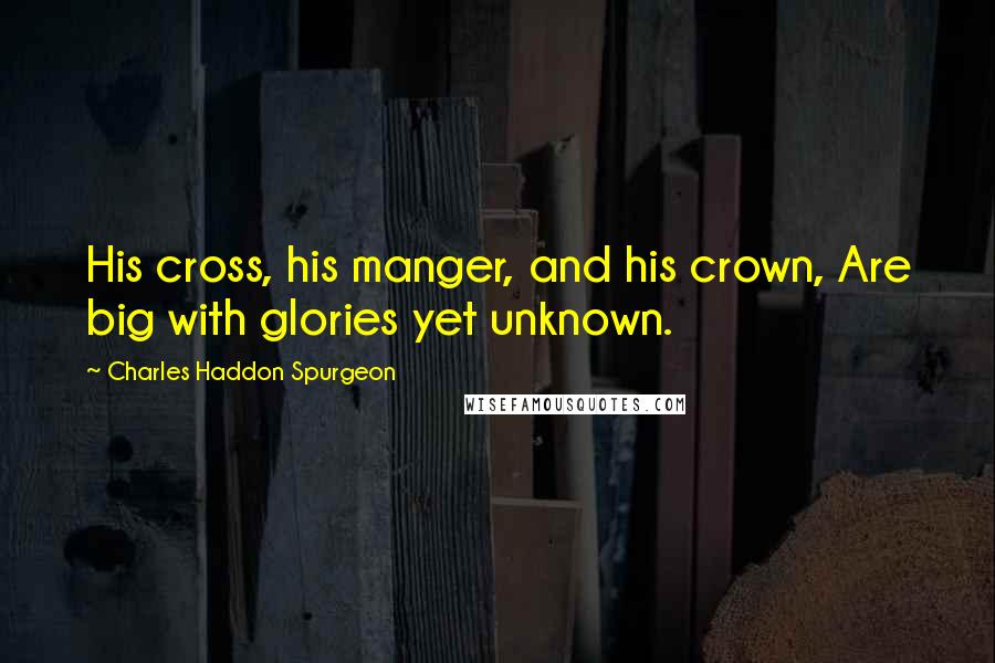 Charles Haddon Spurgeon Quotes: His cross, his manger, and his crown, Are big with glories yet unknown.