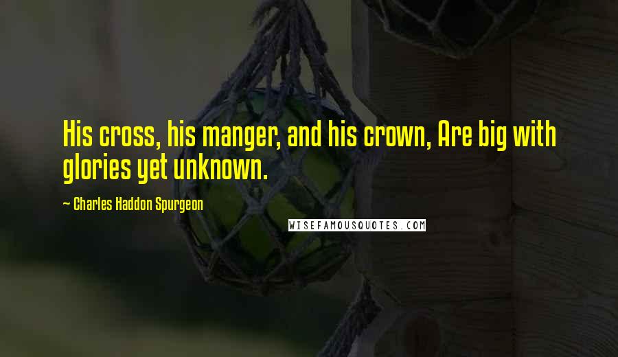 Charles Haddon Spurgeon Quotes: His cross, his manger, and his crown, Are big with glories yet unknown.