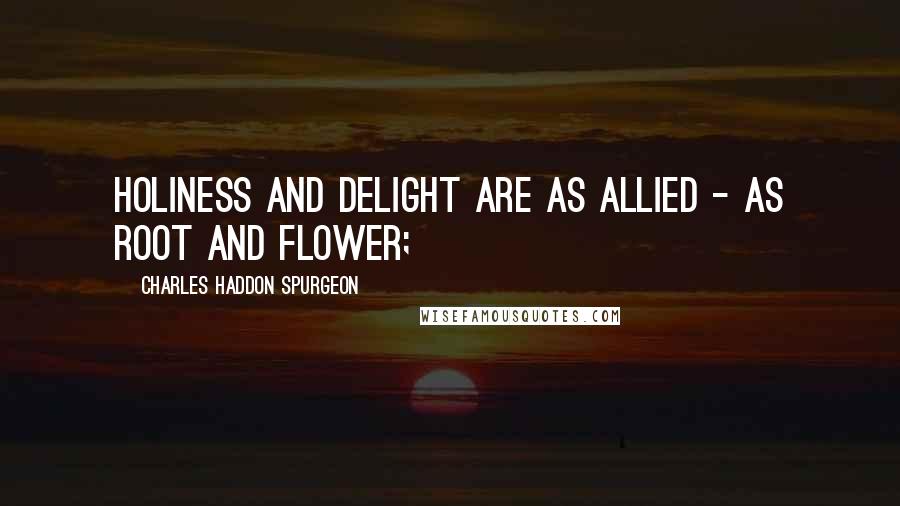 Charles Haddon Spurgeon Quotes: Holiness and delight are as allied - as root and flower;