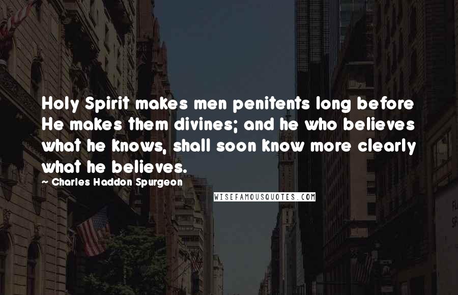 Charles Haddon Spurgeon Quotes: Holy Spirit makes men penitents long before He makes them divines; and he who believes what he knows, shall soon know more clearly what he believes.