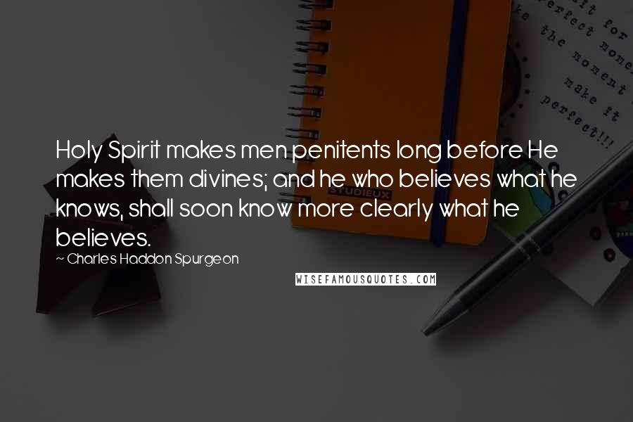 Charles Haddon Spurgeon Quotes: Holy Spirit makes men penitents long before He makes them divines; and he who believes what he knows, shall soon know more clearly what he believes.