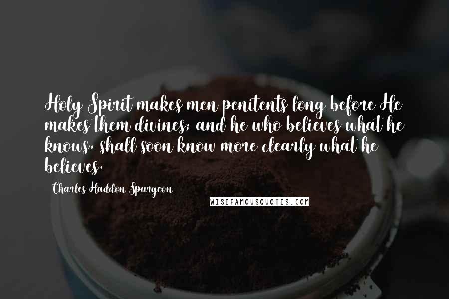 Charles Haddon Spurgeon Quotes: Holy Spirit makes men penitents long before He makes them divines; and he who believes what he knows, shall soon know more clearly what he believes.