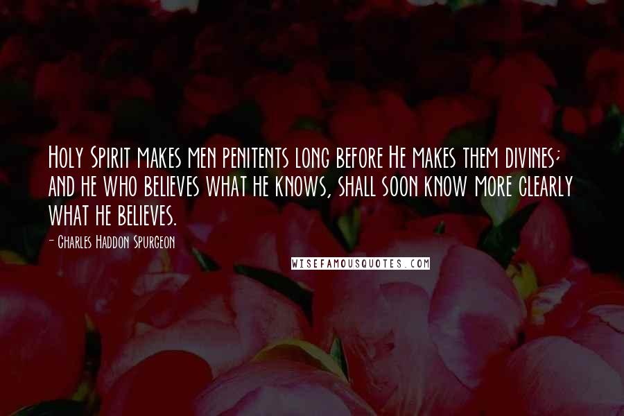 Charles Haddon Spurgeon Quotes: Holy Spirit makes men penitents long before He makes them divines; and he who believes what he knows, shall soon know more clearly what he believes.