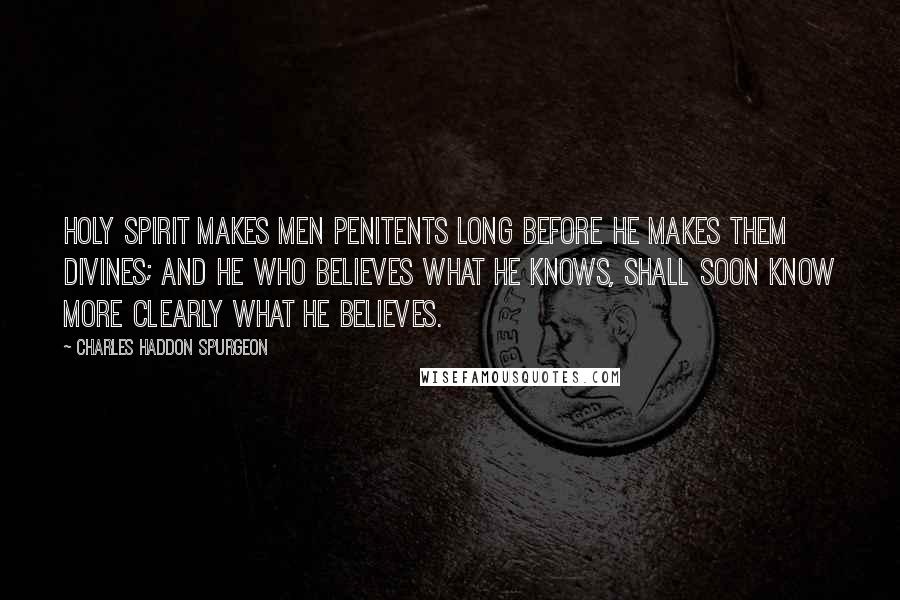 Charles Haddon Spurgeon Quotes: Holy Spirit makes men penitents long before He makes them divines; and he who believes what he knows, shall soon know more clearly what he believes.