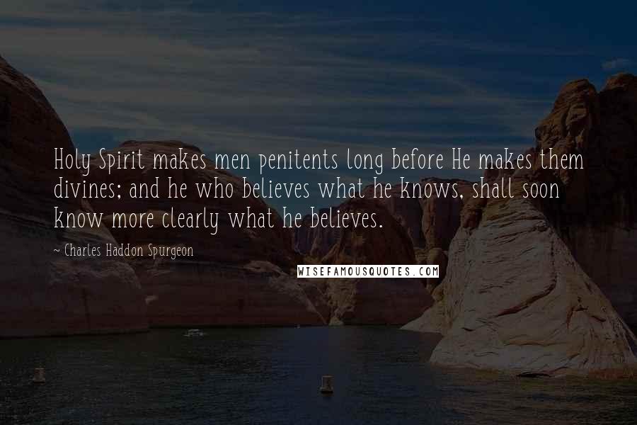 Charles Haddon Spurgeon Quotes: Holy Spirit makes men penitents long before He makes them divines; and he who believes what he knows, shall soon know more clearly what he believes.