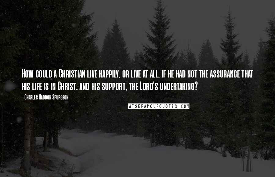 Charles Haddon Spurgeon Quotes: How could a Christian live happily, or live at all, if he had not the assurance that his life is in Christ, and his support, the Lord's undertaking?
