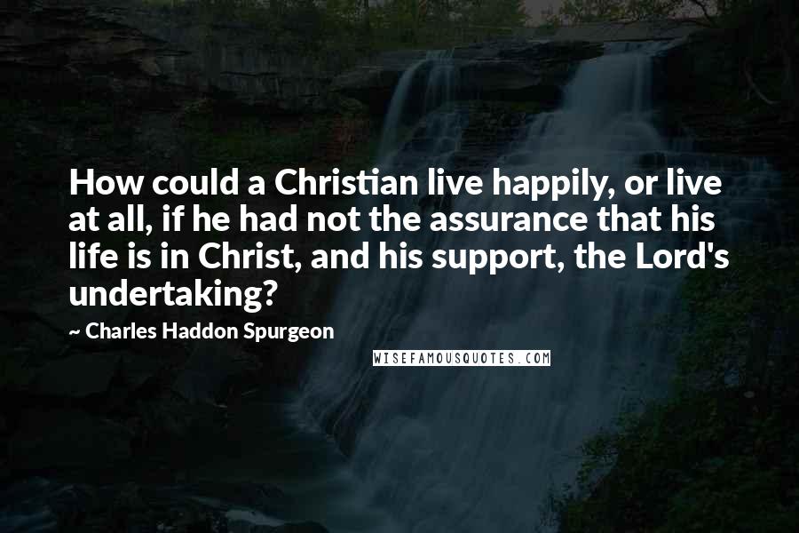 Charles Haddon Spurgeon Quotes: How could a Christian live happily, or live at all, if he had not the assurance that his life is in Christ, and his support, the Lord's undertaking?