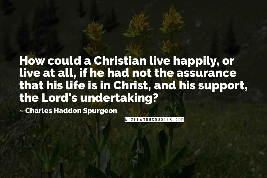Charles Haddon Spurgeon Quotes: How could a Christian live happily, or live at all, if he had not the assurance that his life is in Christ, and his support, the Lord's undertaking?