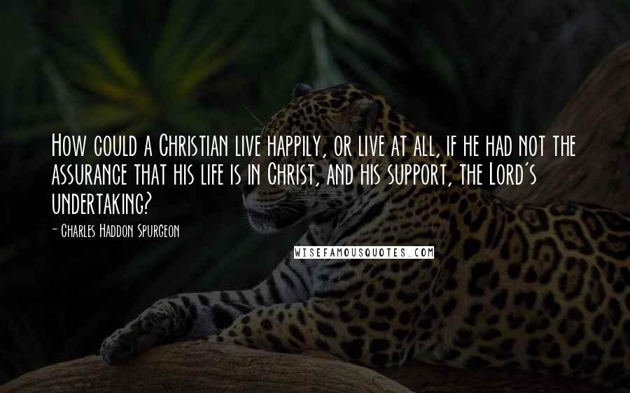 Charles Haddon Spurgeon Quotes: How could a Christian live happily, or live at all, if he had not the assurance that his life is in Christ, and his support, the Lord's undertaking?