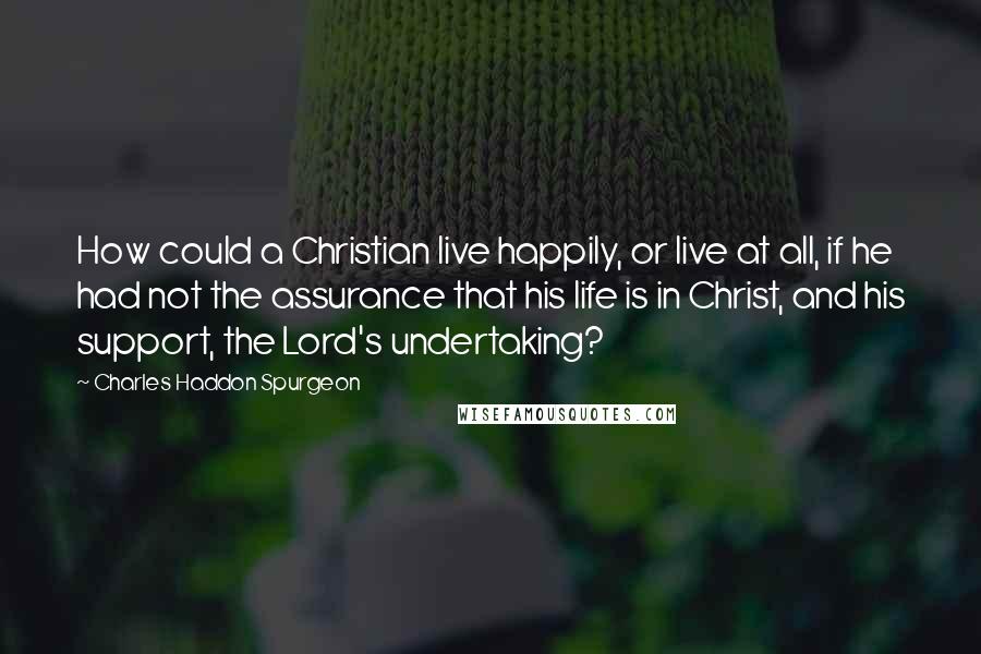 Charles Haddon Spurgeon Quotes: How could a Christian live happily, or live at all, if he had not the assurance that his life is in Christ, and his support, the Lord's undertaking?