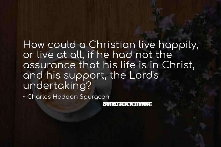 Charles Haddon Spurgeon Quotes: How could a Christian live happily, or live at all, if he had not the assurance that his life is in Christ, and his support, the Lord's undertaking?