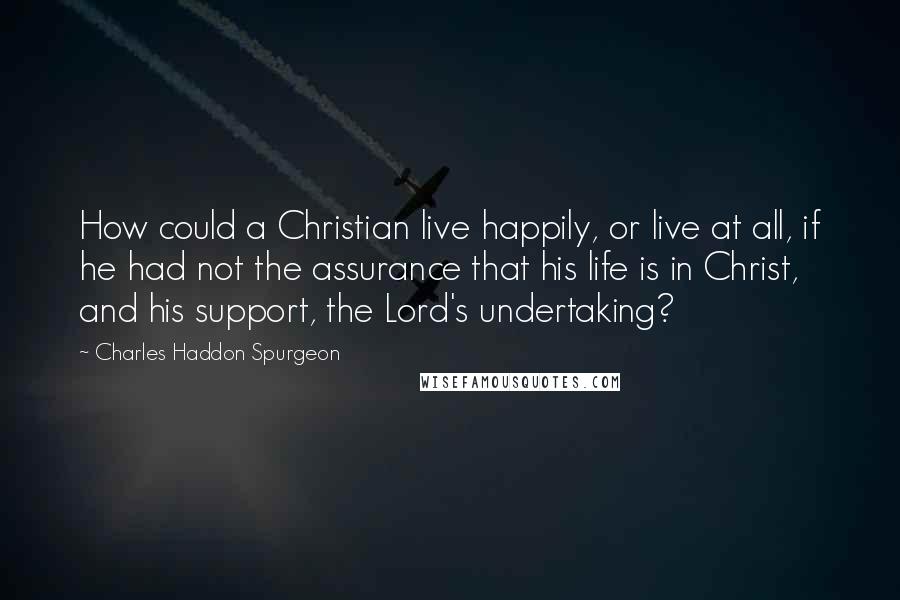 Charles Haddon Spurgeon Quotes: How could a Christian live happily, or live at all, if he had not the assurance that his life is in Christ, and his support, the Lord's undertaking?