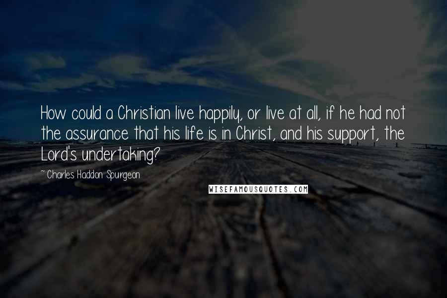 Charles Haddon Spurgeon Quotes: How could a Christian live happily, or live at all, if he had not the assurance that his life is in Christ, and his support, the Lord's undertaking?