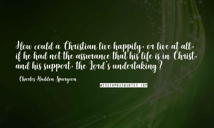 Charles Haddon Spurgeon Quotes: How could a Christian live happily, or live at all, if he had not the assurance that his life is in Christ, and his support, the Lord's undertaking?