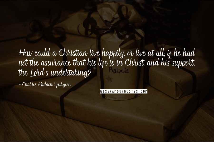 Charles Haddon Spurgeon Quotes: How could a Christian live happily, or live at all, if he had not the assurance that his life is in Christ, and his support, the Lord's undertaking?