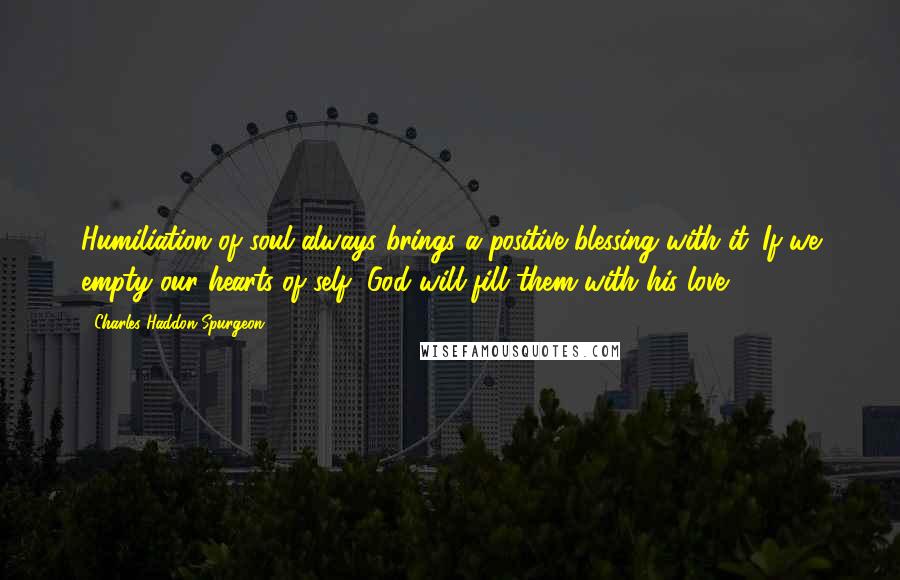 Charles Haddon Spurgeon Quotes: Humiliation of soul always brings a positive blessing with it. If we empty our hearts of self, God will fill them with his love.