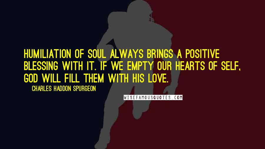 Charles Haddon Spurgeon Quotes: Humiliation of soul always brings a positive blessing with it. If we empty our hearts of self, God will fill them with his love.