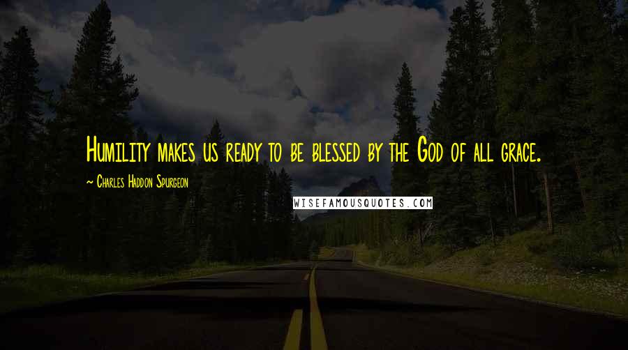 Charles Haddon Spurgeon Quotes: Humility makes us ready to be blessed by the God of all grace.