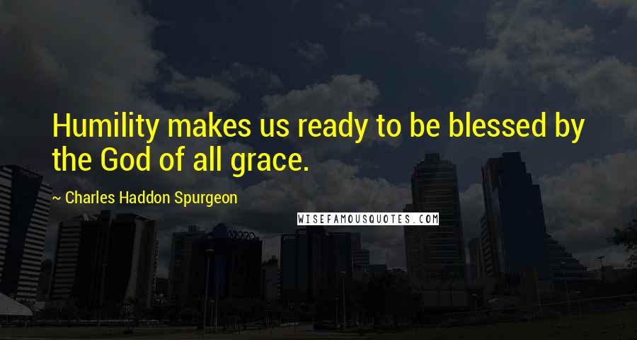 Charles Haddon Spurgeon Quotes: Humility makes us ready to be blessed by the God of all grace.