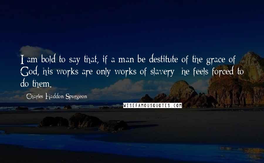 Charles Haddon Spurgeon Quotes: I am bold to say that, if a man be destitute of the grace of God, his works are only works of slavery; he feels forced to do them.