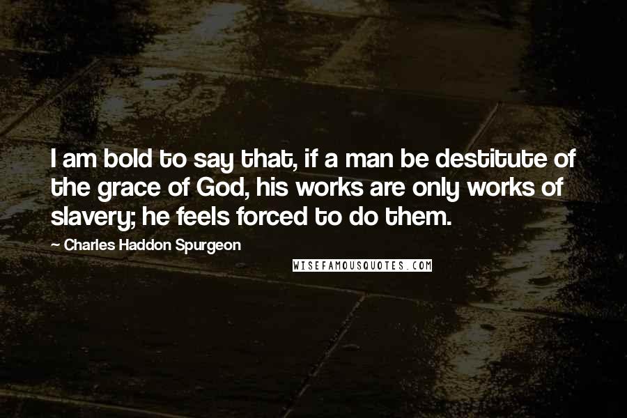 Charles Haddon Spurgeon Quotes: I am bold to say that, if a man be destitute of the grace of God, his works are only works of slavery; he feels forced to do them.