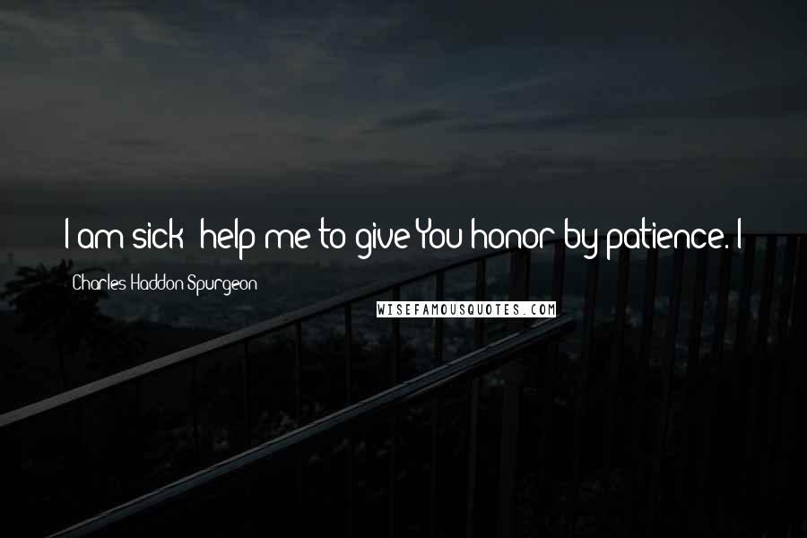 Charles Haddon Spurgeon Quotes: I am sick; help me to give You honor by patience. I