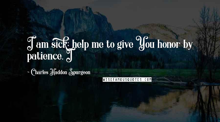 Charles Haddon Spurgeon Quotes: I am sick; help me to give You honor by patience. I