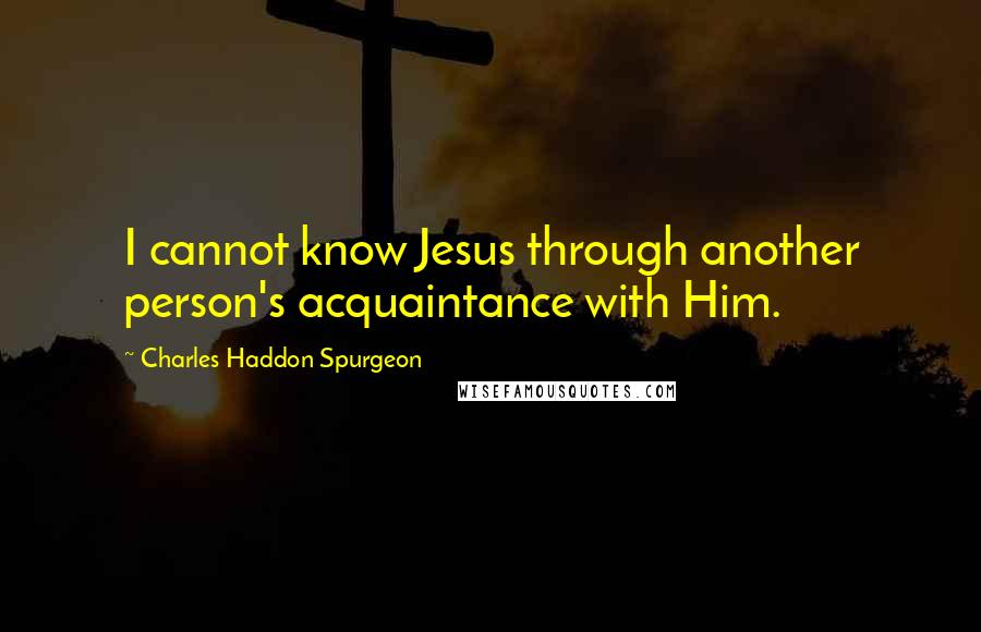 Charles Haddon Spurgeon Quotes: I cannot know Jesus through another person's acquaintance with Him.