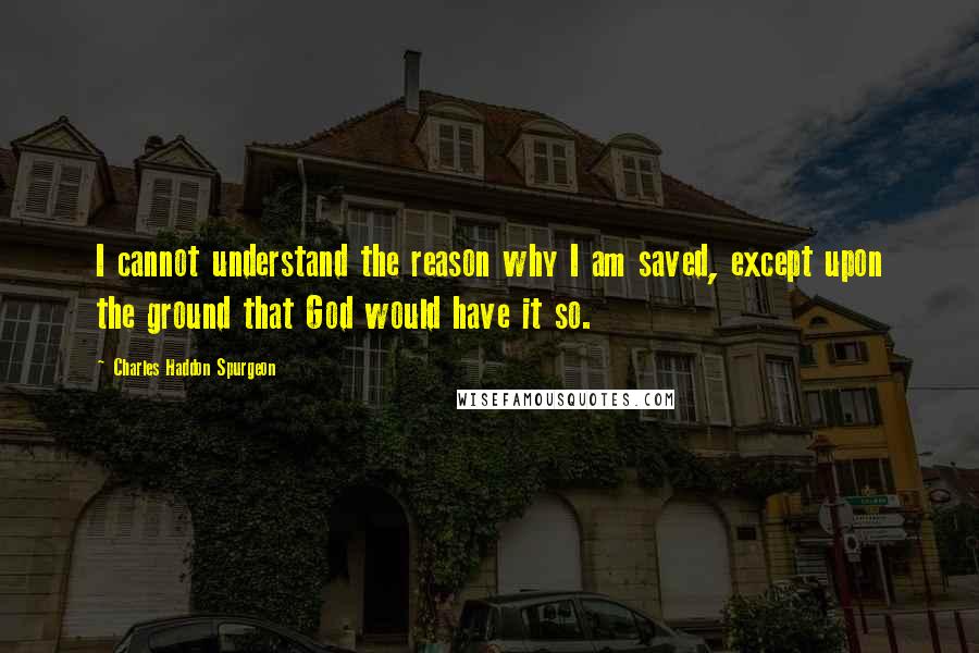 Charles Haddon Spurgeon Quotes: I cannot understand the reason why I am saved, except upon the ground that God would have it so.