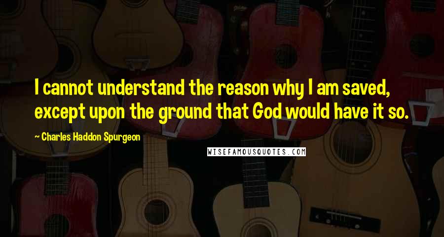 Charles Haddon Spurgeon Quotes: I cannot understand the reason why I am saved, except upon the ground that God would have it so.