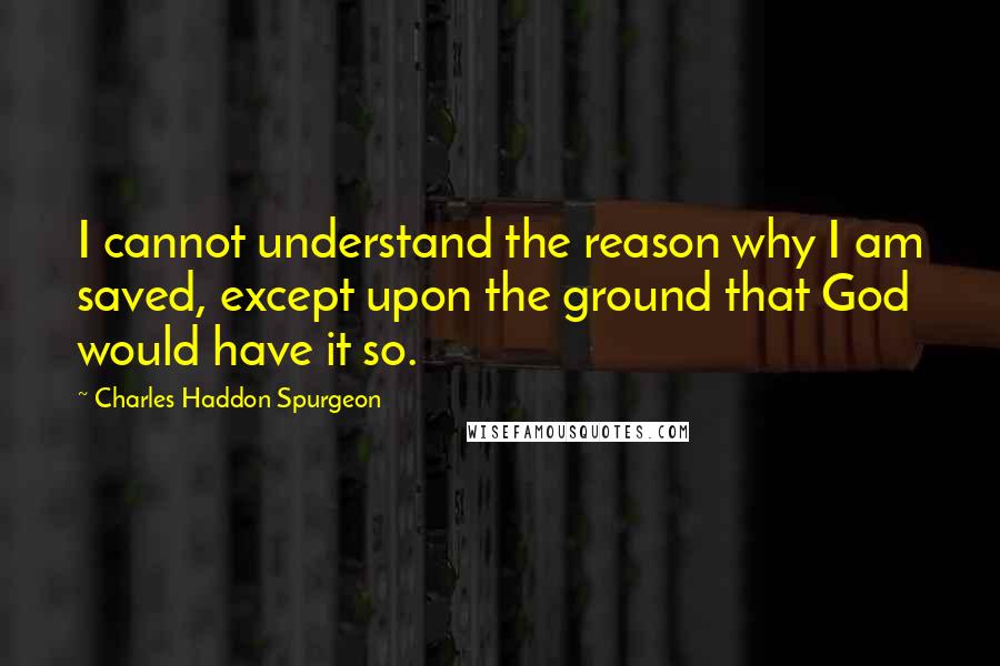 Charles Haddon Spurgeon Quotes: I cannot understand the reason why I am saved, except upon the ground that God would have it so.