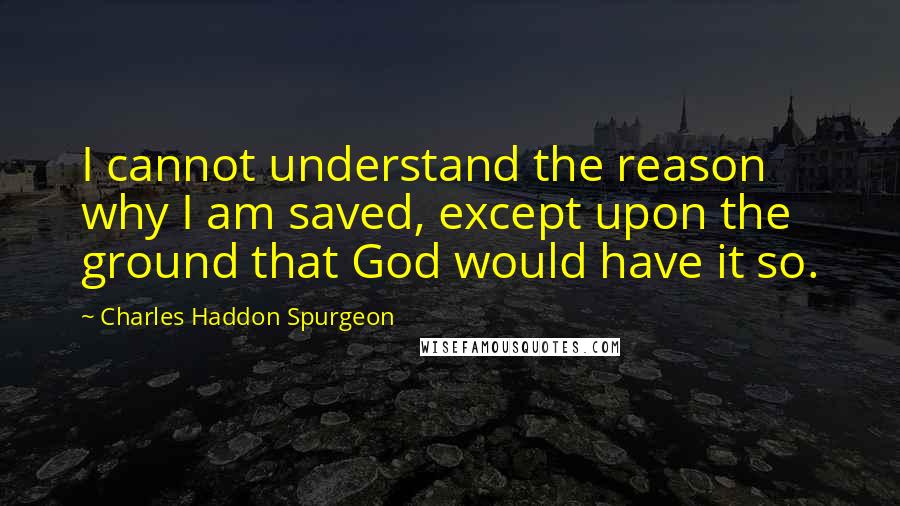 Charles Haddon Spurgeon Quotes: I cannot understand the reason why I am saved, except upon the ground that God would have it so.