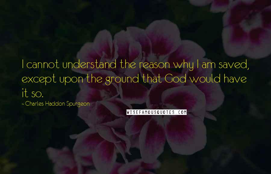 Charles Haddon Spurgeon Quotes: I cannot understand the reason why I am saved, except upon the ground that God would have it so.